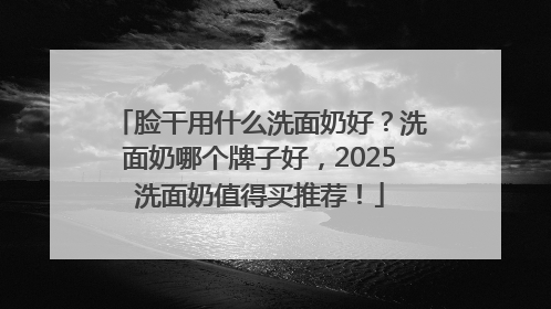 脸干用什么洗面奶好？洗面奶哪个牌子好，2025洗面奶值得买推荐！