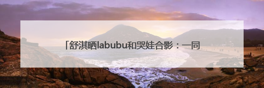 舒淇晒labubu和哭娃合影：一同去郊游！网友：这是怎么火起来了？