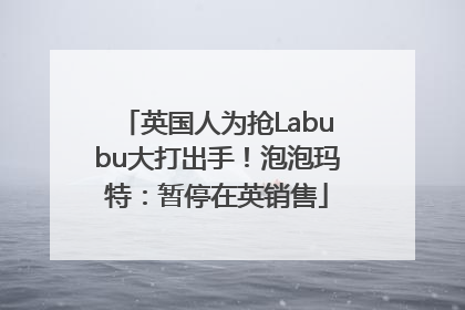 英国人为抢Labubu大打出手！泡泡玛特：暂停在英销售