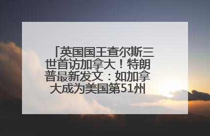 英国国王查尔斯三世首访加拿大！特朗普最新发文：如加拿大成为美国第51州可免费用“金穹”