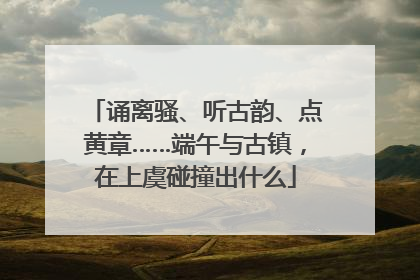 诵离骚、听古韵、点黄章……端午与古镇，在上虞碰撞出什么