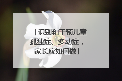 识别和干预儿童孤独症、多动症，家长应如何做