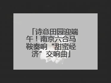 诗意田园迎端午！南京六合马鞍奏响“甜蜜经济”交响曲