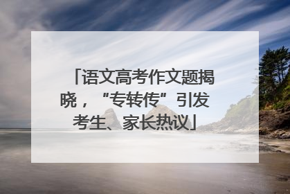 语文高考作文题揭晓，“专转传”引发考生、家长热议