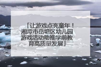 让游戏点亮童年！湘潭市岳塘区幼儿园游戏活动助推学前教育高质量发展