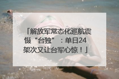 解放军常态化巡航震慑“台独”：单日24架次又让台军心惊！