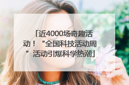 近4000场奇趣活动！“全国科技活动周”活动引爆科学热潮