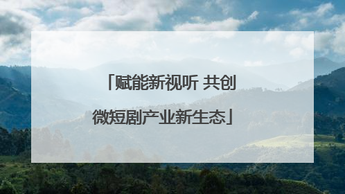 赋能新视听 共创微短剧产业新生态