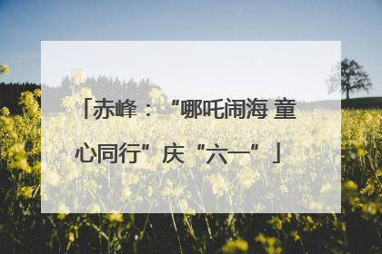 赤峰：“哪吒闹海 童心同行”庆“六一”