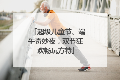 超级儿童节、端午奇妙夜，双节狂欢畅玩方特