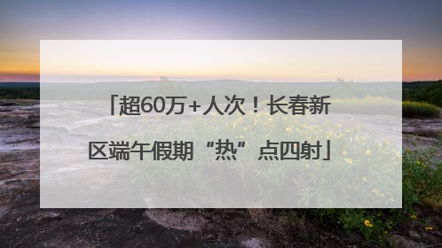 超60万+人次！长春新区端午假期“热”点四射