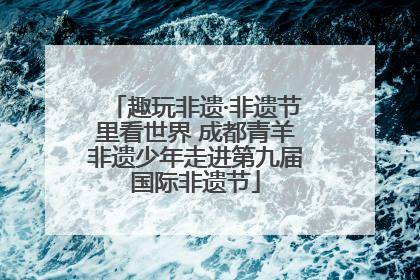 趣玩非遗·非遗节里看世界 成都青羊非遗少年走进第九届国际非遗节