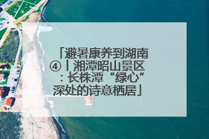 避暑康养到湖南④丨湘潭昭山景区：长株潭“绿心”深处的诗意栖居