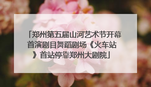 郑州第五届山河艺术节开幕 首演剧目舞蹈剧场《火车站》首站停靠郑州大剧院