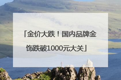 金价大跌！国内品牌金饰跌破1000元大关