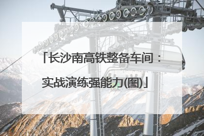 长沙南高铁整备车间：实战演练强能力(图)