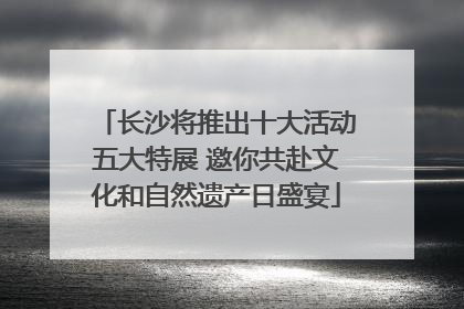 长沙将推出十大活动五大特展 邀你共赴文化和自然遗产日盛宴