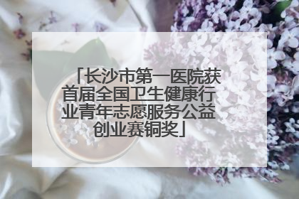 长沙市第一医院获首届全国卫生健康行业青年志愿服务公益创业赛铜奖