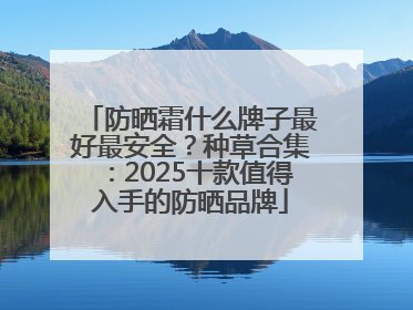 防晒霜什么牌子最好最安全？种草合集：2025十款值得入手的防晒品牌
