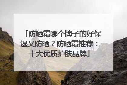 防晒霜哪个牌子的好保湿又防晒？防晒霜推荐：十大优质护肤品牌