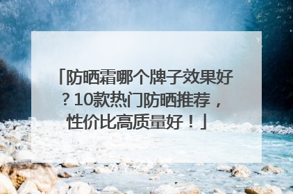 防晒霜哪个牌子效果好？10款热门防晒推荐，性价比高质量好！