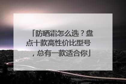 防晒霜怎么选？盘点十款高性价比型号，总有一款适合你