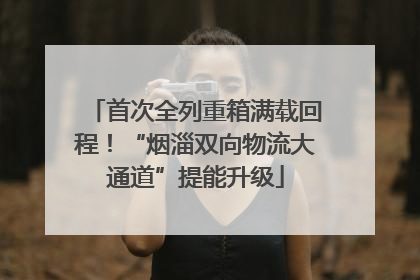 首次全列重箱满载回程！“烟淄双向物流大通道”提能升级