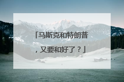 马斯克和特朗普，又要和好了？