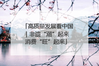 高质量发展看中国｜非遗“潮”起来 消费“旺”起来