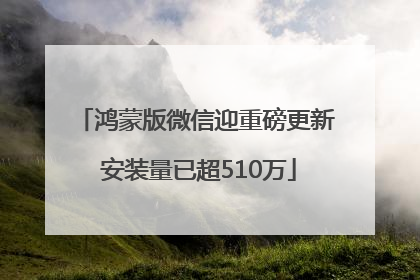鸿蒙版微信迎重磅更新 安装量已超510万