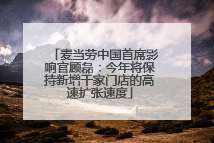 麦当劳中国首席影响官顾磊：今年将保持新增千家门店的高速扩张速度