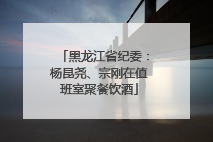 黑龙江省纪委：杨昆尧、宗刚在值班室聚餐饮酒