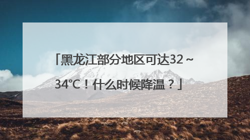 黑龙江部分地区可达32～34℃！什么时候降温？