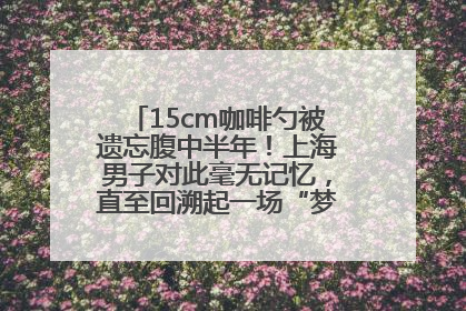 15cm咖啡勺被遗忘腹中半年！上海男子对此毫无记忆，直至回溯起一场“梦境”般的经历