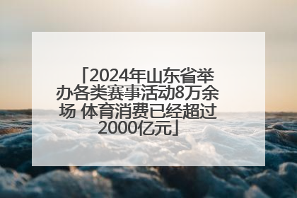 2024年山东省举办各类赛事活动8万余场 体育消费已经超过2000亿元