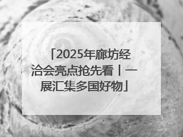 2025年廊坊经洽会亮点抢先看丨一展汇集多国好物