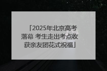 2025年北京高考落幕 考生走出考点收获亲友团花式祝福