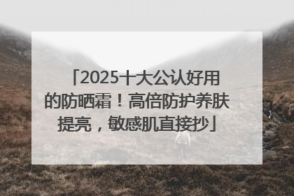 2025十大公认好用的防晒霜！高倍防护养肤提亮，敏感肌直接抄