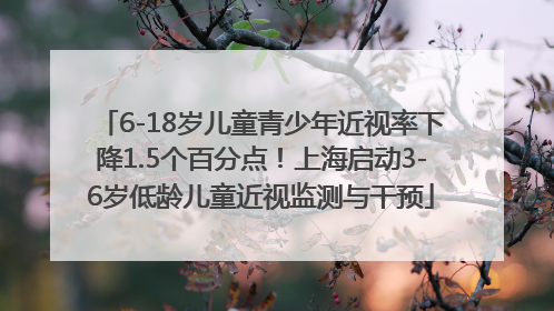 6-18岁儿童青少年近视率下降1.5个百分点！上海启动3-6岁低龄儿童近视监测与干预