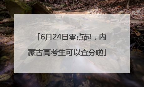 6月24日零点起，内蒙古高考生可以查分啦