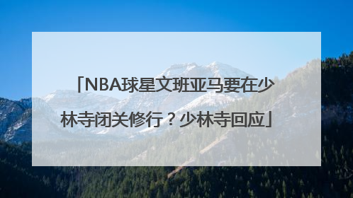 NBA球星文班亚马要在少林寺闭关修行？少林寺回应